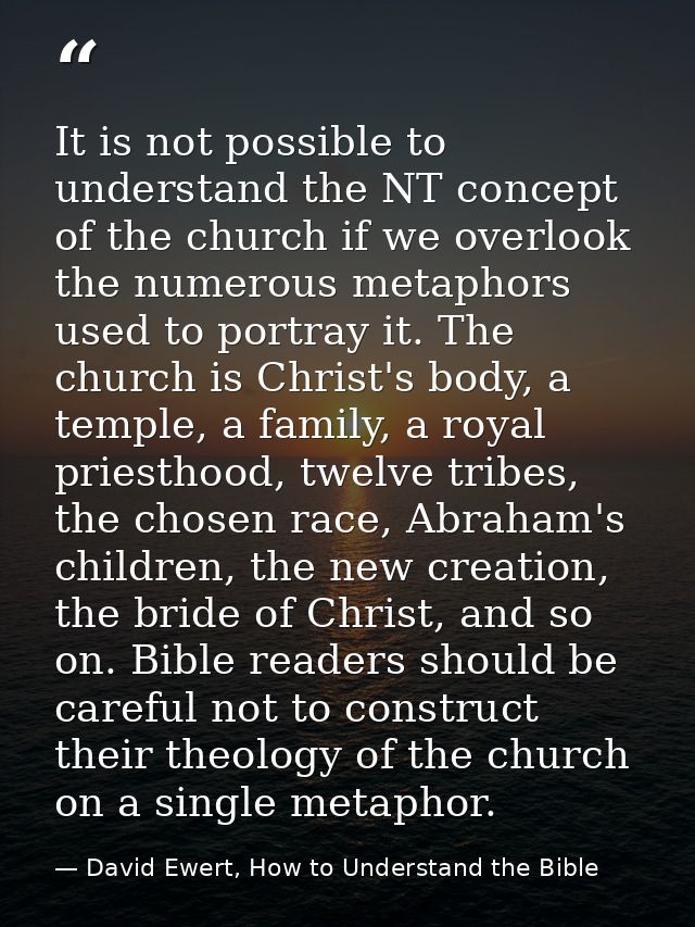 It is not possible to understand the NT concept of the church if we overlook the numerous metaphors used to portray it.  — David Ewert, How to Understand the Bible