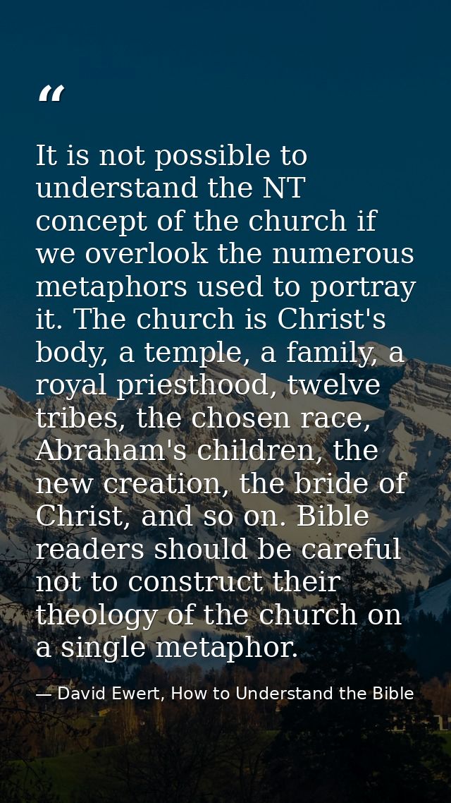 It is not possible to understand the NT concept of the church if we overlook the numerous metaphors used to portray it.  — David Ewert, How to Understand the Bible