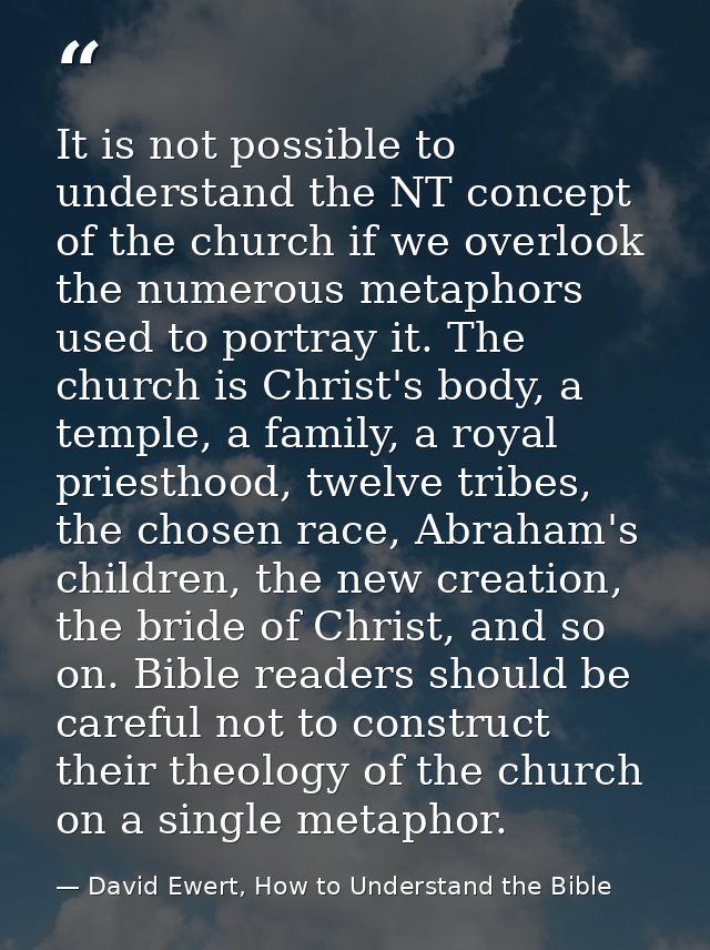 It is not possible to understand the NT concept of the church if we overlook the numerous metaphors used to portray it.  — David Ewert, How to Understand the Bible