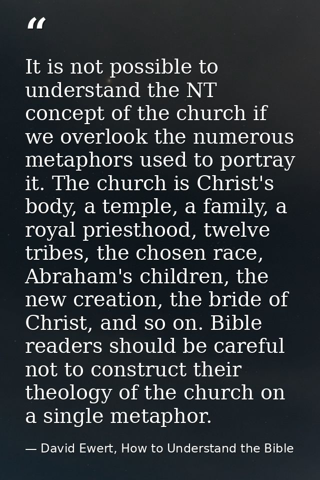 It is not possible to understand the NT concept of the church if we overlook the numerous metaphors used to portray it.  — David Ewert, How to Understand the Bible