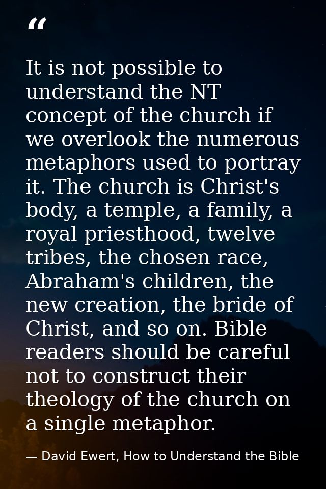 It is not possible to understand the NT concept of the church if we overlook the numerous metaphors used to portray it.  — David Ewert, How to Understand the Bible