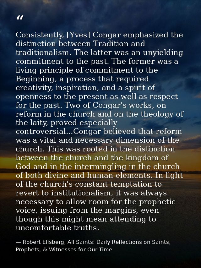 Consistently, [Yves] Congar emphasized the distinction between Tradition and traditionalism. The latter was an unyieldin — Robert Ellsberg, All Saints: Daily Reflections on Saints, Prophets, & Witnesses for Our Time