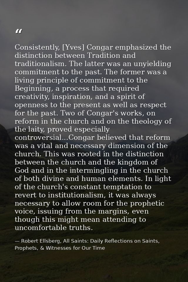 Consistently, [Yves] Congar emphasized the distinction between Tradition and traditionalism. The latter was an unyieldin — Robert Ellsberg, All Saints: Daily Reflections on Saints, Prophets, & Witnesses for Our Time