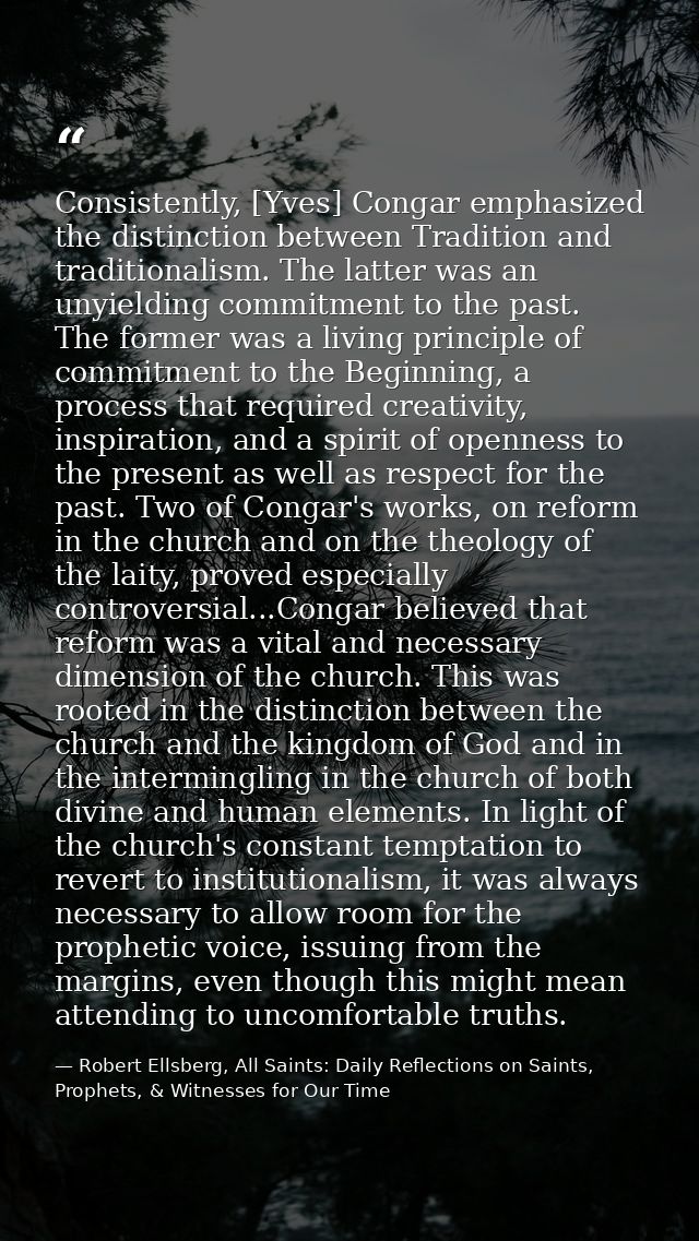 Consistently, [Yves] Congar emphasized the distinction between Tradition and traditionalism. The latter was an unyieldin — Robert Ellsberg, All Saints: Daily Reflections on Saints, Prophets, & Witnesses for Our Time