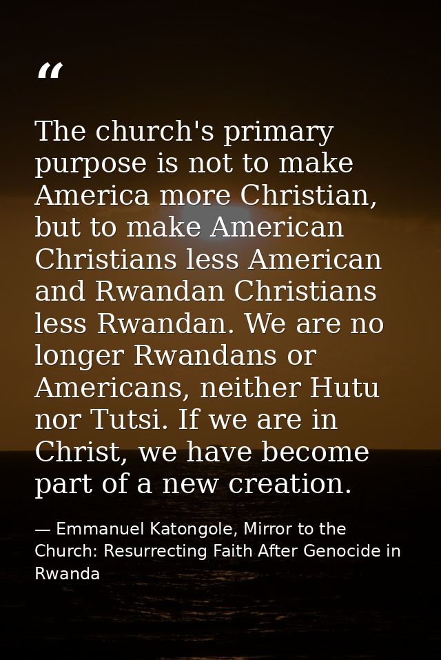 The church's primary purpose is not to make America more Christian, but to make American Christians less American and Rw — Emmanuel Katongole, Mirror to the Church: Resurrecting Faith After Genocide in Rwanda