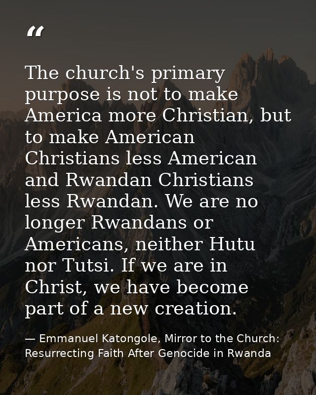 The church's primary purpose is not to make America more Christian, but to make American Christians less American and Rw — Emmanuel Katongole, Mirror to the Church: Resurrecting Faith After Genocide in Rwanda