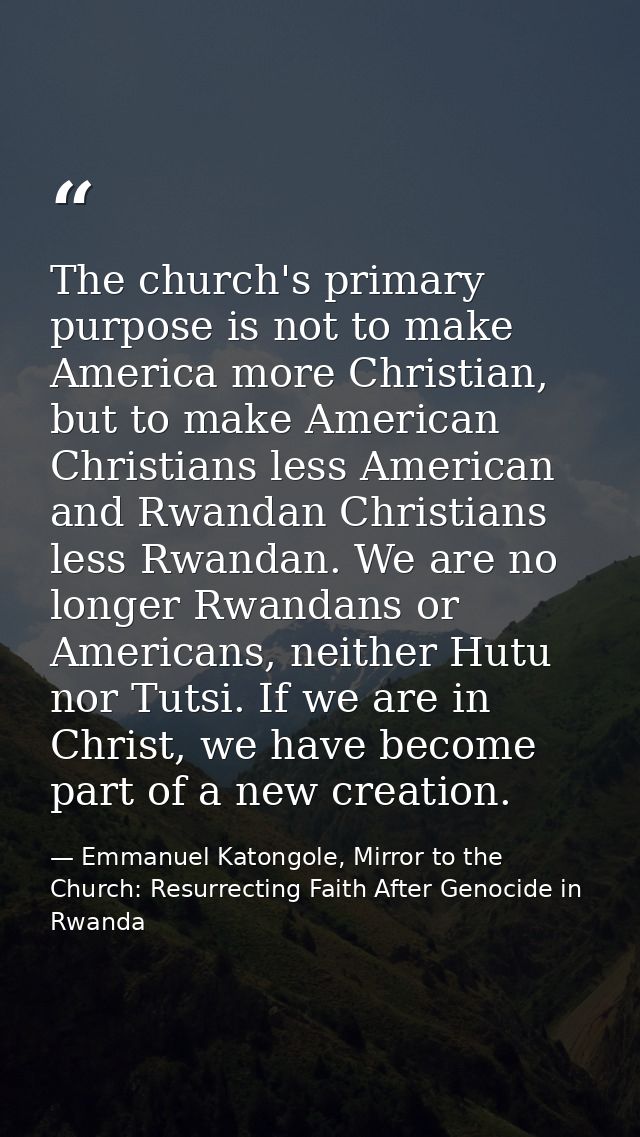 The church's primary purpose is not to make America more Christian, but to make American Christians less American and Rw — Emmanuel Katongole, Mirror to the Church: Resurrecting Faith After Genocide in Rwanda