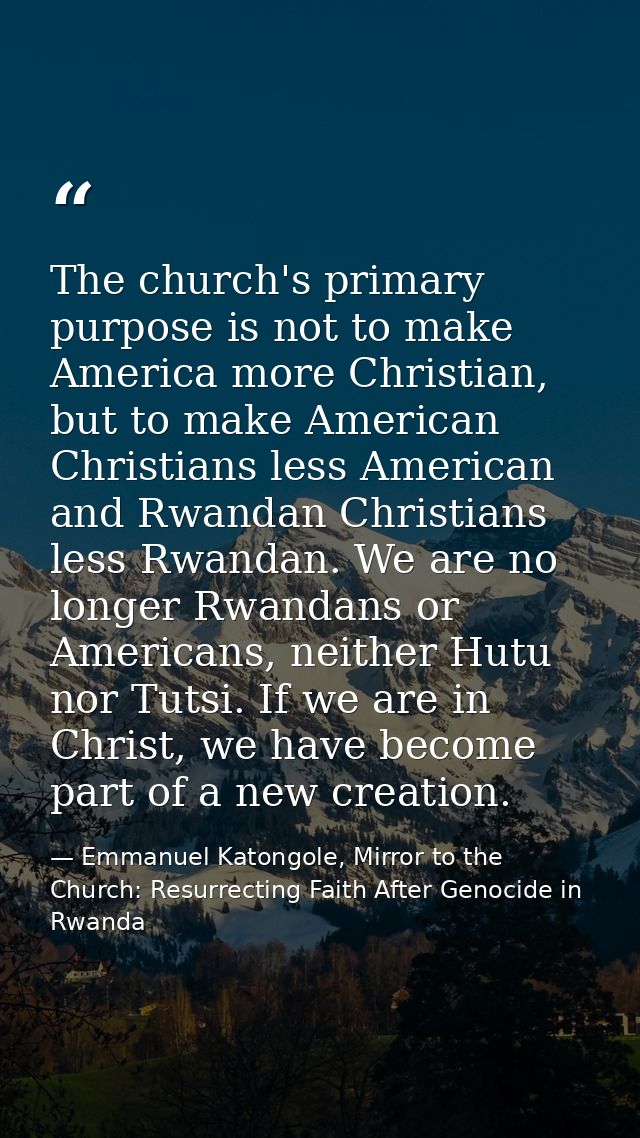The church's primary purpose is not to make America more Christian, but to make American Christians less American and Rw — Emmanuel Katongole, Mirror to the Church: Resurrecting Faith After Genocide in Rwanda