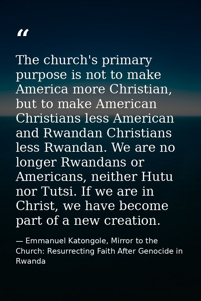 The church's primary purpose is not to make America more Christian, but to make American Christians less American and Rw — Emmanuel Katongole, Mirror to the Church: Resurrecting Faith After Genocide in Rwanda