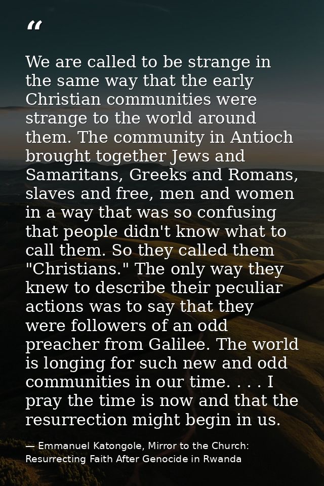 We are called to be strange in the same way that the early Christian communities were strange to the world around them.  — Emmanuel Katongole, Mirror to the Church: Resurrecting Faith After Genocide in Rwanda