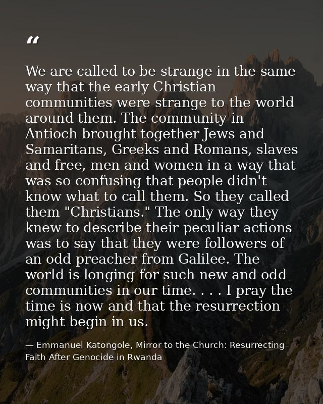 We are called to be strange in the same way that the early Christian communities were strange to the world around them.  — Emmanuel Katongole, Mirror to the Church: Resurrecting Faith After Genocide in Rwanda