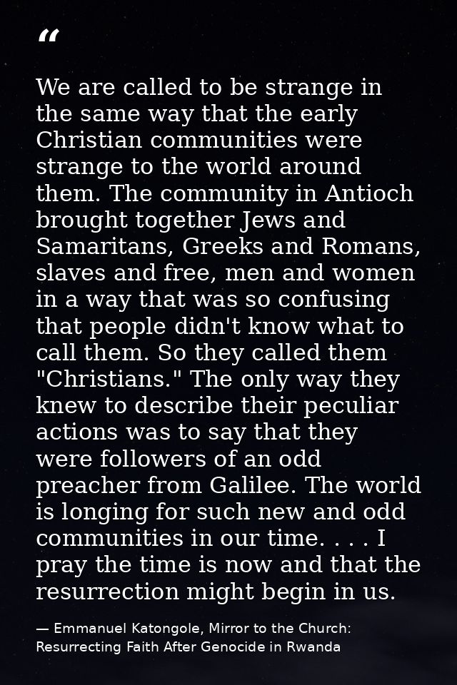 We are called to be strange in the same way that the early Christian communities were strange to the world around them.  — Emmanuel Katongole, Mirror to the Church: Resurrecting Faith After Genocide in Rwanda