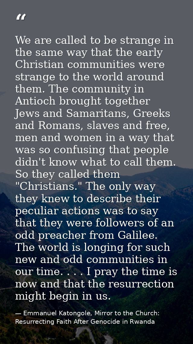 We are called to be strange in the same way that the early Christian communities were strange to the world around them.  — Emmanuel Katongole, Mirror to the Church: Resurrecting Faith After Genocide in Rwanda