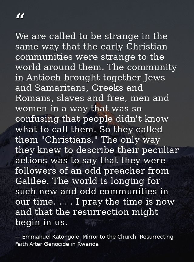 We are called to be strange in the same way that the early Christian communities were strange to the world around them.  — Emmanuel Katongole, Mirror to the Church: Resurrecting Faith After Genocide in Rwanda