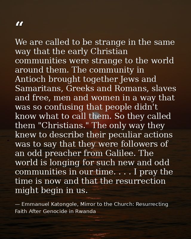 We are called to be strange in the same way that the early Christian communities were strange to the world around them.  — Emmanuel Katongole, Mirror to the Church: Resurrecting Faith After Genocide in Rwanda