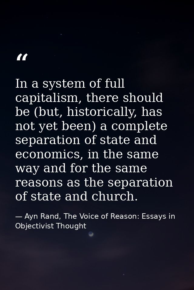 In a system of full capitalism, there should be (but, historically, has not yet been) a complete separation of state and — Ayn Rand, The Voice of Reason: Essays in Objectivist Thought