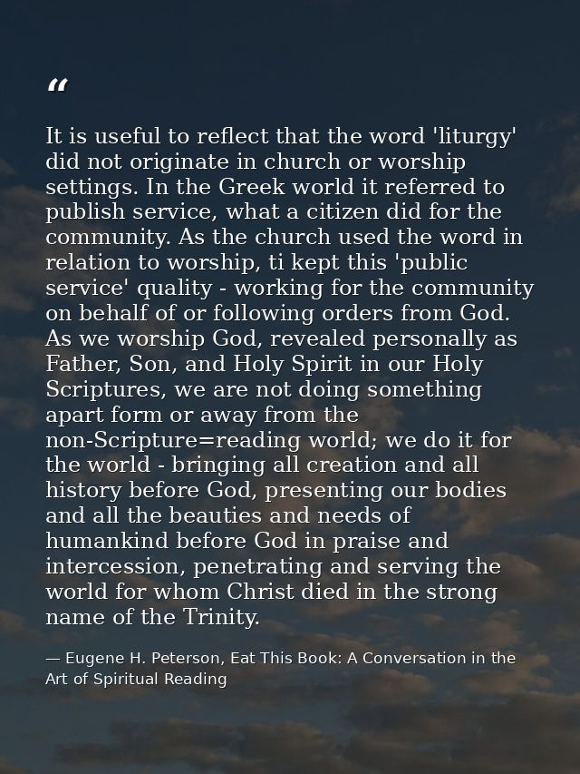 It is useful to reflect that the word 'liturgy' did not originate in church or worship settings. In the Greek world it r — Eugene H. Peterson, Eat This Book: A Conversation in the Art of Spiritual Reading