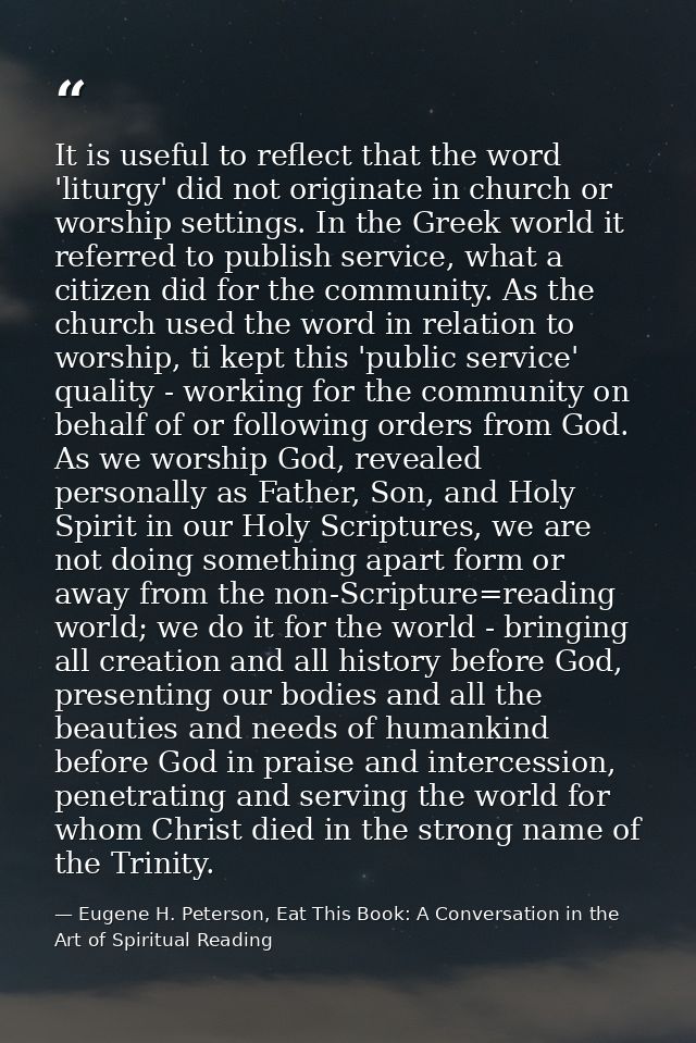 It is useful to reflect that the word 'liturgy' did not originate in church or worship settings. In the Greek world it r — Eugene H. Peterson, Eat This Book: A Conversation in the Art of Spiritual Reading