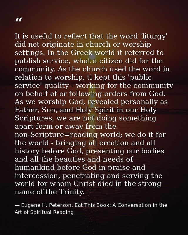 It is useful to reflect that the word 'liturgy' did not originate in church or worship settings. In the Greek world it r — Eugene H. Peterson, Eat This Book: A Conversation in the Art of Spiritual Reading