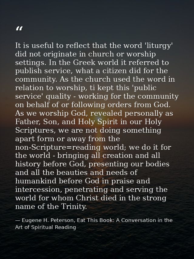It is useful to reflect that the word 'liturgy' did not originate in church or worship settings. In the Greek world it r — Eugene H. Peterson, Eat This Book: A Conversation in the Art of Spiritual Reading