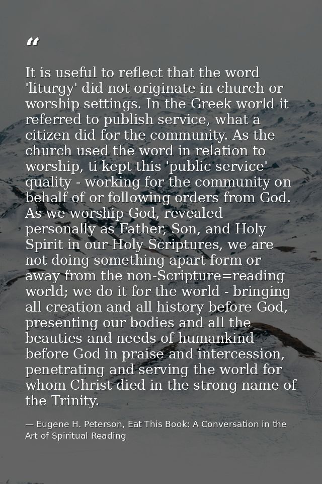 It is useful to reflect that the word 'liturgy' did not originate in church or worship settings. In the Greek world it r — Eugene H. Peterson, Eat This Book: A Conversation in the Art of Spiritual Reading