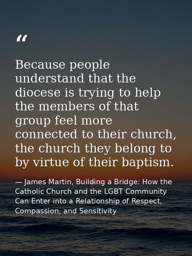 Because people understand that the diocese is trying to help the members of that group feel more connected to their chur — James Martin, Building a Bridge: How the Catholic Church and the LGBT Community Can Enter into a Relationship of Respect, Compassion, and Sensitivity