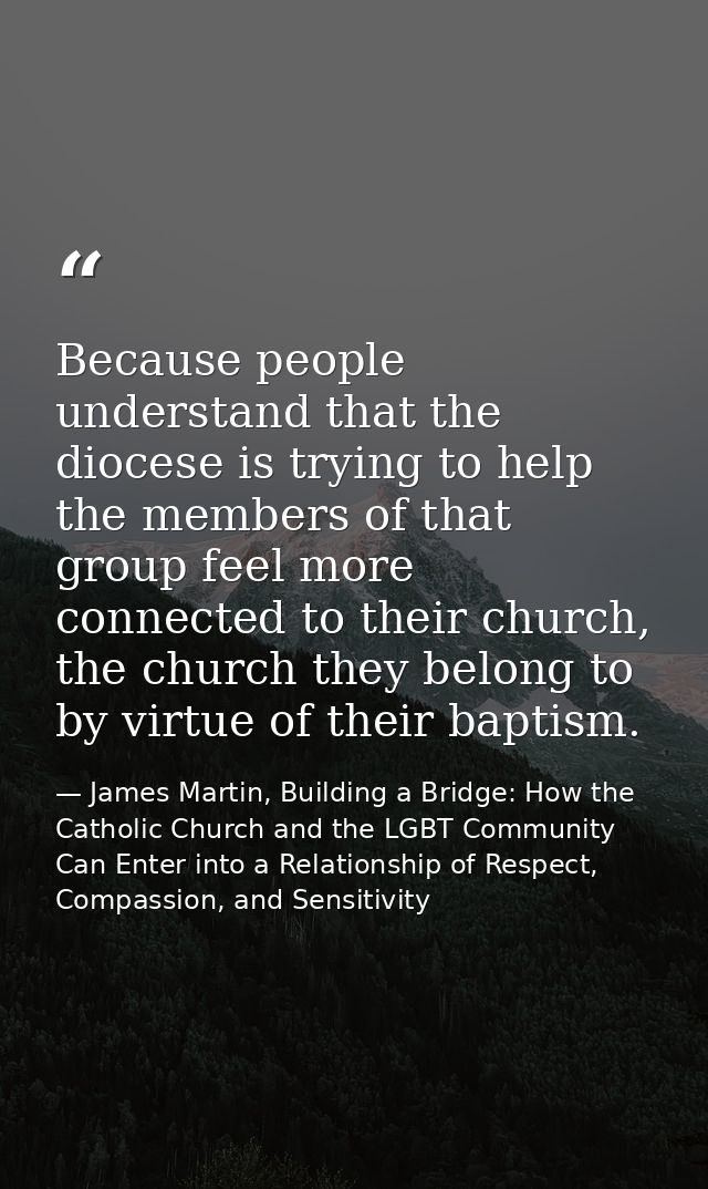 Because people understand that the diocese is trying to help the members of that group feel more connected to their chur — James Martin, Building a Bridge: How the Catholic Church and the LGBT Community Can Enter into a Relationship of Respect, Compassion, and Sensitivity
