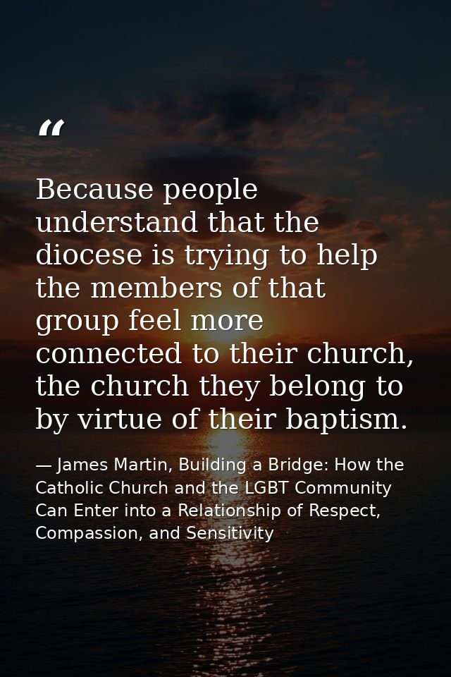 Because people understand that the diocese is trying to help the members of that group feel more connected to their chur — James Martin, Building a Bridge: How the Catholic Church and the LGBT Community Can Enter into a Relationship of Respect, Compassion, and Sensitivity