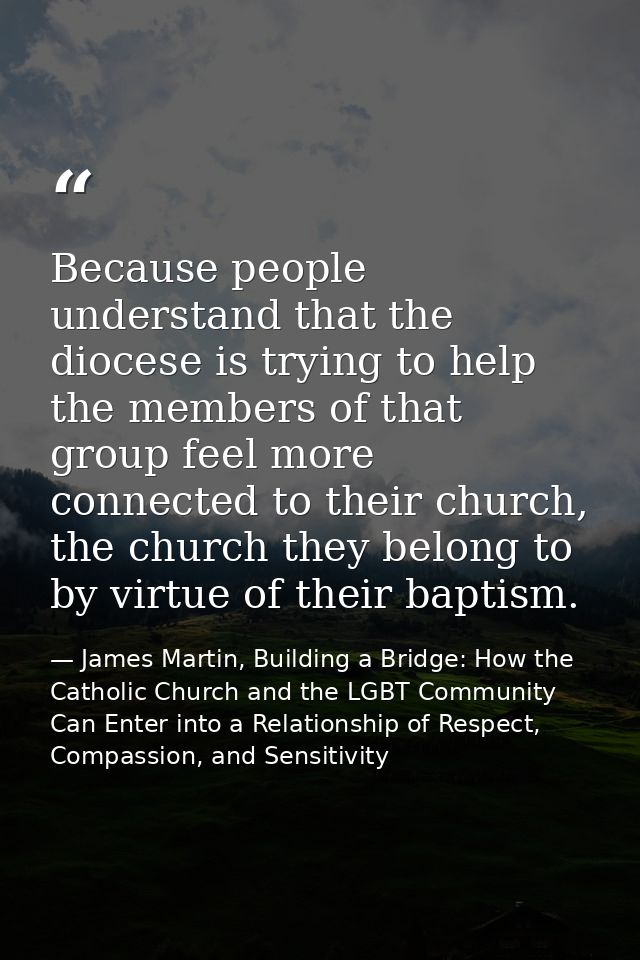 Because people understand that the diocese is trying to help the members of that group feel more connected to their chur — James Martin, Building a Bridge: How the Catholic Church and the LGBT Community Can Enter into a Relationship of Respect, Compassion, and Sensitivity
