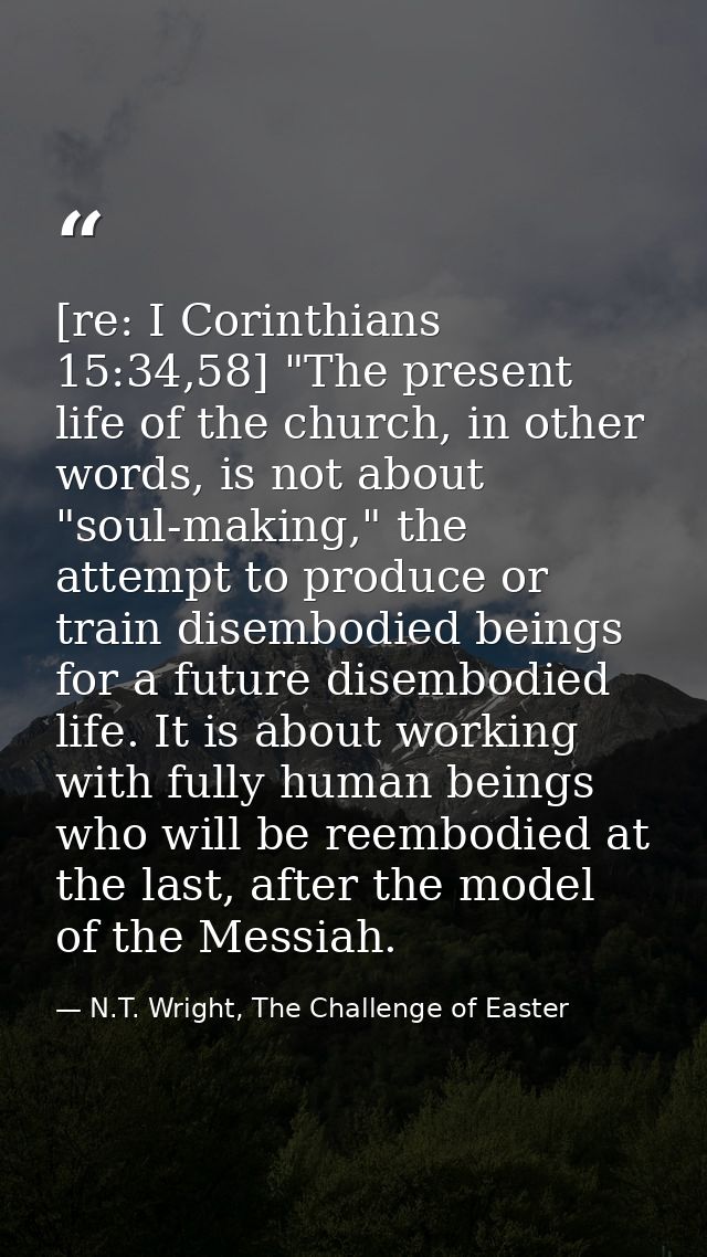 [re: I Corinthians 15:34,58] "The present life of the church, in other words, is not about "soul-making," the attempt to — N.T. Wright, The Challenge of Easter