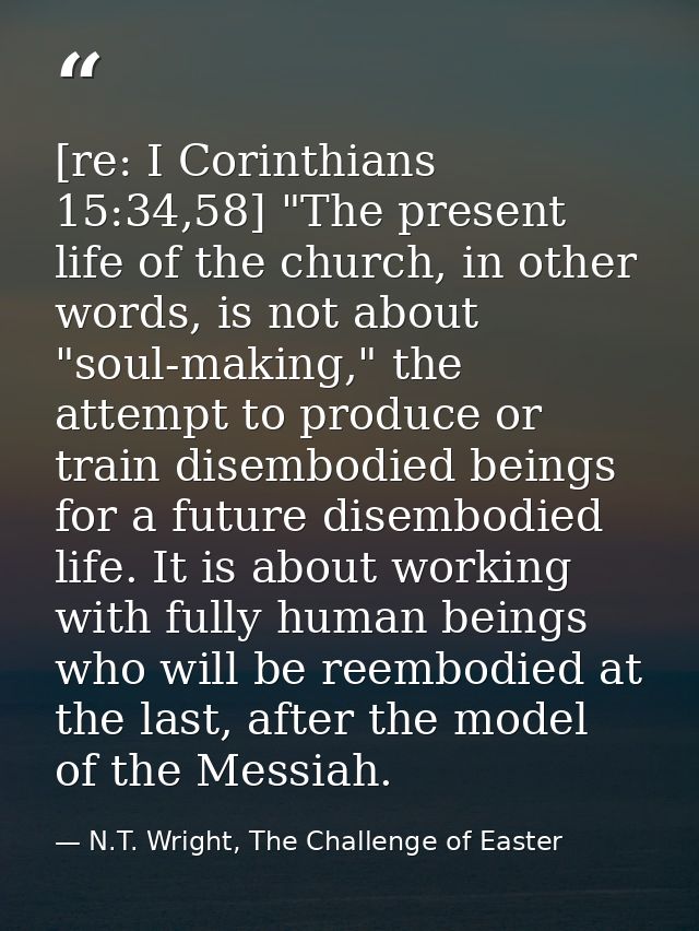 [re: I Corinthians 15:34,58] "The present life of the church, in other words, is not about "soul-making," the attempt to — N.T. Wright, The Challenge of Easter