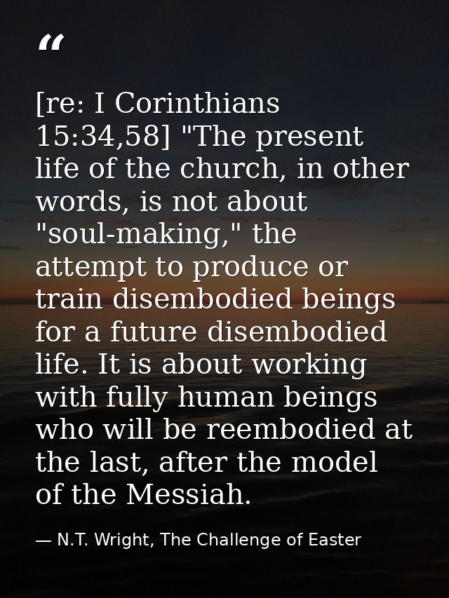[re: I Corinthians 15:34,58] "The present life of the church, in other words, is not about "soul-making," the attempt to — N.T. Wright, The Challenge of Easter
