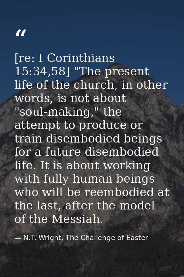 [re: I Corinthians 15:34,58] "The present life of the church, in other words, is not about "soul-making," the attempt to — N.T. Wright, The Challenge of Easter