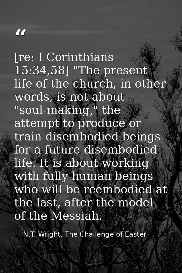 [re: I Corinthians 15:34,58] "The present life of the church, in other words, is not about "soul-making," the attempt to — N.T. Wright, The Challenge of Easter