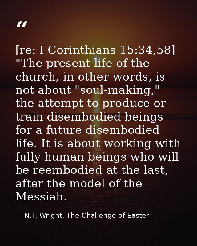 [re: I Corinthians 15:34,58] "The present life of the church, in other words, is not about "soul-making," the attempt to — N.T. Wright, The Challenge of Easter
