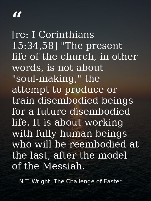 [re: I Corinthians 15:34,58] "The present life of the church, in other words, is not about "soul-making," the attempt to — N.T. Wright, The Challenge of Easter