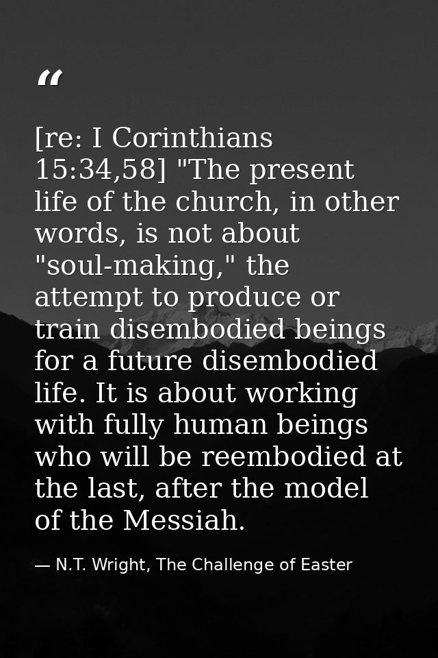 [re: I Corinthians 15:34,58] "The present life of the church, in other words, is not about "soul-making," the attempt to — N.T. Wright, The Challenge of Easter