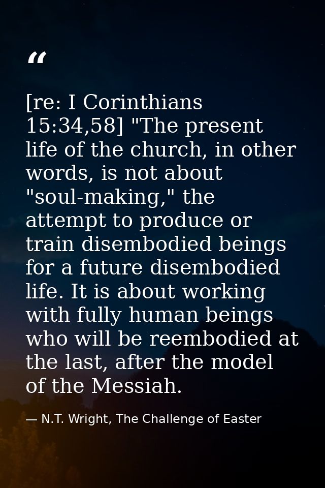 [re: I Corinthians 15:34,58] "The present life of the church, in other words, is not about "soul-making," the attempt to — N.T. Wright, The Challenge of Easter