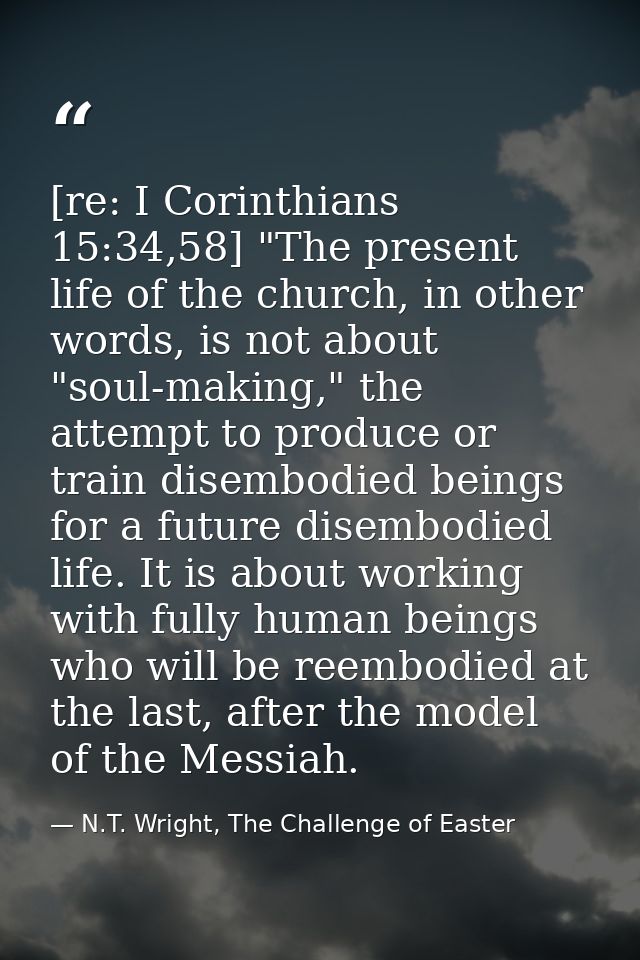 [re: I Corinthians 15:34,58] "The present life of the church, in other words, is not about "soul-making," the attempt to — N.T. Wright, The Challenge of Easter