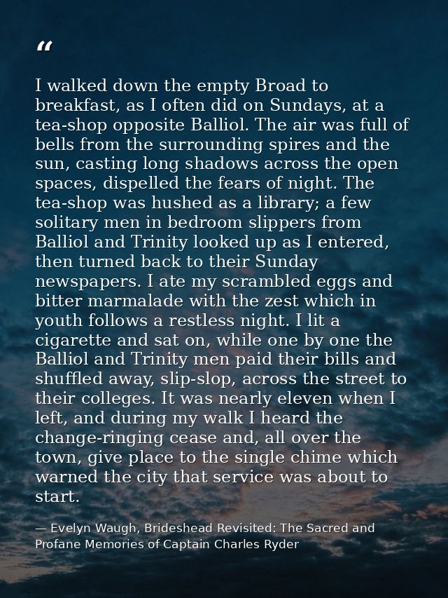 I walked down the empty Broad to breakfast, as I often did on Sundays, at a tea-shop opposite Balliol. The air was full  — Evelyn Waugh, Brideshead Revisited: The Sacred and Profane Memories of Captain Charles Ryder