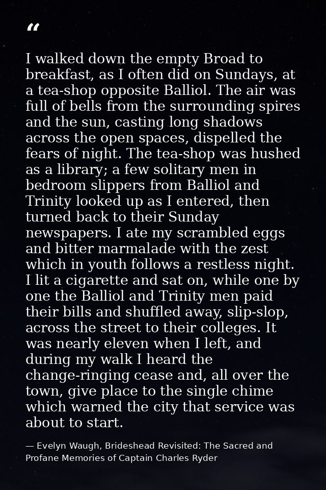 I walked down the empty Broad to breakfast, as I often did on Sundays, at a tea-shop opposite Balliol. The air was full  — Evelyn Waugh, Brideshead Revisited: The Sacred and Profane Memories of Captain Charles Ryder