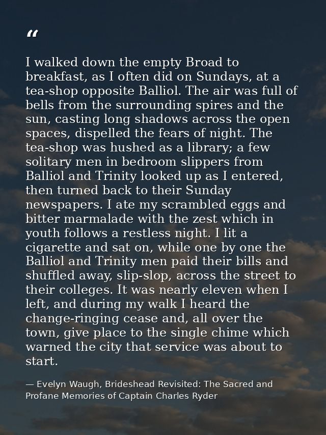 I walked down the empty Broad to breakfast, as I often did on Sundays, at a tea-shop opposite Balliol. The air was full  — Evelyn Waugh, Brideshead Revisited: The Sacred and Profane Memories of Captain Charles Ryder