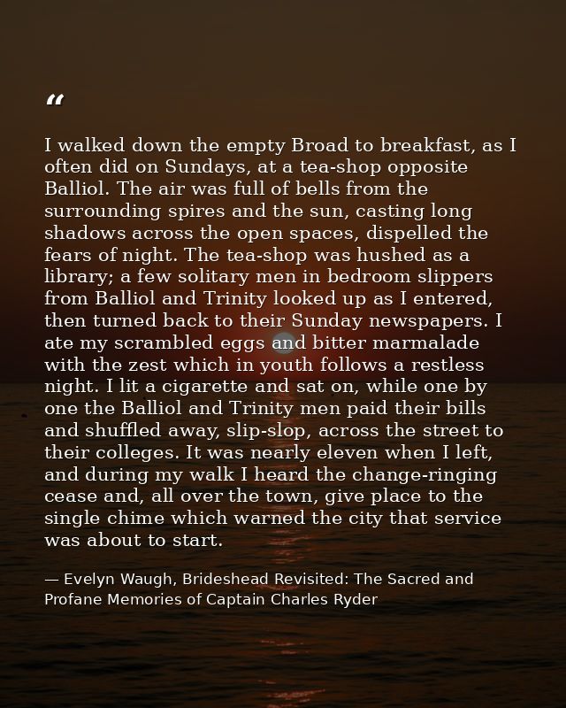 I walked down the empty Broad to breakfast, as I often did on Sundays, at a tea-shop opposite Balliol. The air was full  — Evelyn Waugh, Brideshead Revisited: The Sacred and Profane Memories of Captain Charles Ryder