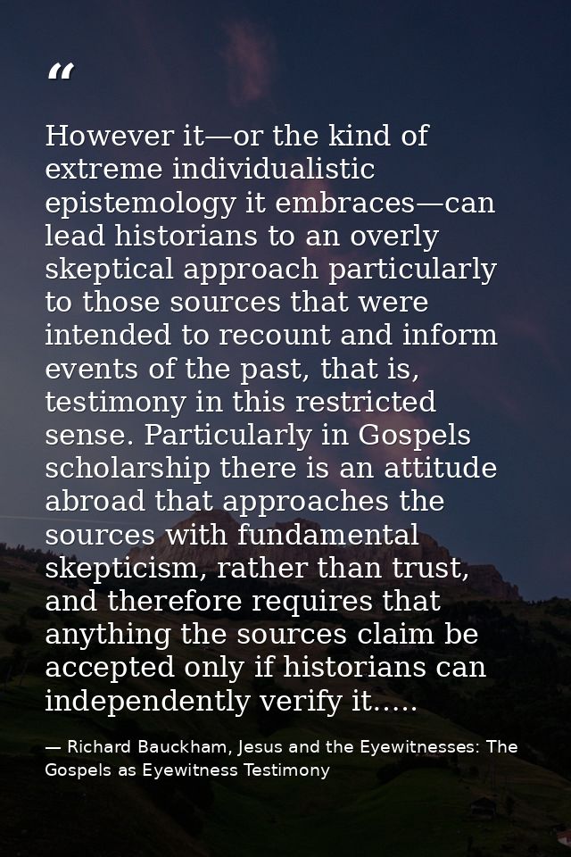 However it—or the kind of extreme individualistic epistemology it embraces—can lead historians to an overly skeptical ap — Richard Bauckham, Jesus and the Eyewitnesses: The Gospels as Eyewitness Testimony