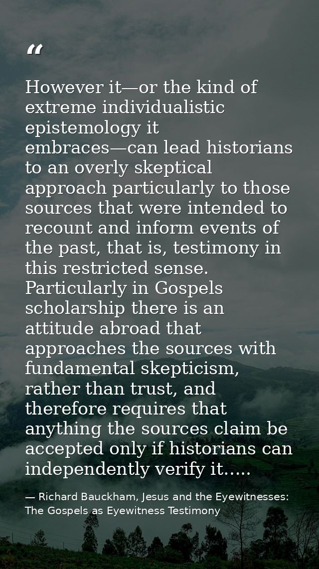 However it—or the kind of extreme individualistic epistemology it embraces—can lead historians to an overly skeptical ap — Richard Bauckham, Jesus and the Eyewitnesses: The Gospels as Eyewitness Testimony