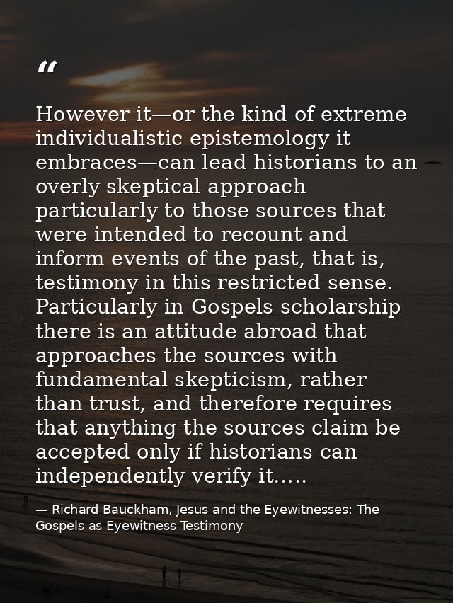 However it—or the kind of extreme individualistic epistemology it embraces—can lead historians to an overly skeptical ap — Richard Bauckham, Jesus and the Eyewitnesses: The Gospels as Eyewitness Testimony