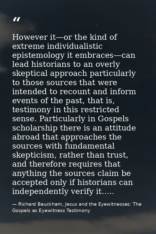 However it—or the kind of extreme individualistic epistemology it embraces—can lead historians to an overly skeptical ap — Richard Bauckham, Jesus and the Eyewitnesses: The Gospels as Eyewitness Testimony