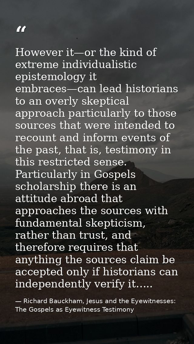 However it—or the kind of extreme individualistic epistemology it embraces—can lead historians to an overly skeptical ap — Richard Bauckham, Jesus and the Eyewitnesses: The Gospels as Eyewitness Testimony