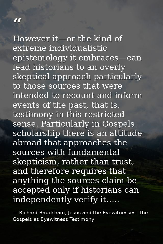 However it—or the kind of extreme individualistic epistemology it embraces—can lead historians to an overly skeptical ap — Richard Bauckham, Jesus and the Eyewitnesses: The Gospels as Eyewitness Testimony