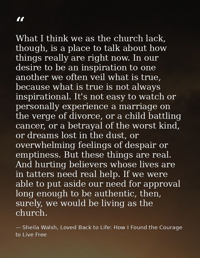 What I think we as the church lack, though, is a place to talk about how things really are right now. In our desire to b — Sheila Walsh, Loved Back to Life: How I Found the Courage to Live Free